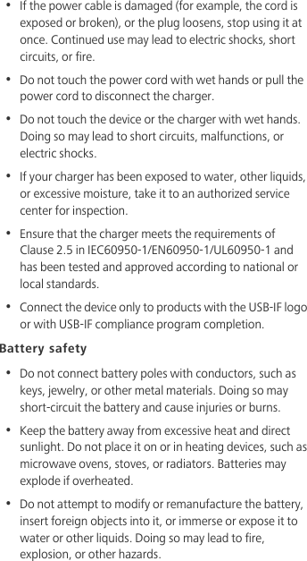 •  If the power cable is damaged (for example, the cord is exposed or broken), or the plug loosens, stop using it at once. Continued use may lead to electric shocks, short circuits, or fire.•  Do not touch the power cord with wet hands or pull the power cord to disconnect the charger.•  Do not touch the device or the charger with wet hands. Doing so may lead to short circuits, malfunctions, or electric shocks.•  If your charger has been exposed to water, other liquids, or excessive moisture, take it to an authorized service center for inspection.•  Ensure that the charger meets the requirements of Clause 2.5 in IEC60950-1/EN60950-1/UL60950-1 and has been tested and approved according to national or local standards.•  Connect the device only to products with the USB-IF logo or with USB-IF compliance program completion.Battery safety•  Do not connect battery poles with conductors, such as keys, jewelry, or other metal materials. Doing so may short-circuit the battery and cause injuries or burns.•  Keep the battery away from excessive heat and direct sunlight. Do not place it on or in heating devices, such as microwave ovens, stoves, or radiators. Batteries may explode if overheated.•  Do not attempt to modify or remanufacture the battery, insert foreign objects into it, or immerse or expose it to water or other liquids. Doing so may lead to fire, explosion, or other hazards.