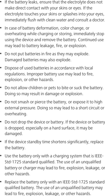 •  If the battery leaks, ensure that the electrolyte does not make direct contact with your skins or eyes. If the electrolyte touches your skins or splashes into your eyes, immediately flush with clean water and consult a doctor.•  In case of battery deformation, color change, or overheating while charging or storing, immediately stop using the device and remove the battery. Continued use may lead to battery leakage, fire, or explosion.•  Do not put batteries in fire as they may explode. Damaged batteries may also explode.•  Dispose of used batteries in accordance with local regulations. Improper battery use may lead to fire, explosion, or other hazards.•  Do not allow children or pets to bite or suck the battery. Doing so may result in damage or explosion.•  Do not smash or pierce the battery, or expose it to high external pressure. Doing so may lead to a short circuit or overheating. •  Do not drop the device or battery. If the device or battery is dropped, especially on a hard surface, it may be damaged. •  If the device standby time shortens significantly, replace the battery.•  Use the battery only with a charging system that is IEEE-Std-1725 standard qualified. The use of an unqualified battery or charger may lead to fire, explosion, leakage, or other hazards.•  Replace the battery only with an IEEE-Std-1725 standard qualified battery. The use of an unqualified battery may lead to fire, explosion, leakage, or other hazards.