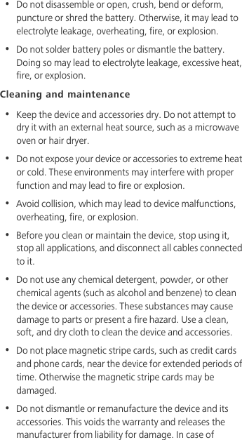 •  Do not disassemble or open, crush, bend or deform, puncture or shred the battery. Otherwise, it may lead to electrolyte leakage, overheating, fire, or explosion.•  Do not solder battery poles or dismantle the battery. Doing so may lead to electrolyte leakage, excessive heat, fire, or explosion.Cleaning and maintenance•  Keep the device and accessories dry. Do not attempt to dry it with an external heat source, such as a microwave oven or hair dryer. •  Do not expose your device or accessories to extreme heat or cold. These environments may interfere with proper function and may lead to fire or explosion. •  Avoid collision, which may lead to device malfunctions, overheating, fire, or explosion. •  Before you clean or maintain the device, stop using it, stop all applications, and disconnect all cables connected to it.•  Do not use any chemical detergent, powder, or other chemical agents (such as alcohol and benzene) to clean the device or accessories. These substances may cause damage to parts or present a fire hazard. Use a clean, soft, and dry cloth to clean the device and accessories.•  Do not place magnetic stripe cards, such as credit cards and phone cards, near the device for extended periods of time. Otherwise the magnetic stripe cards may be damaged.•  Do not dismantle or remanufacture the device and its accessories. This voids the warranty and releases the manufacturer from liability for damage. In case of 