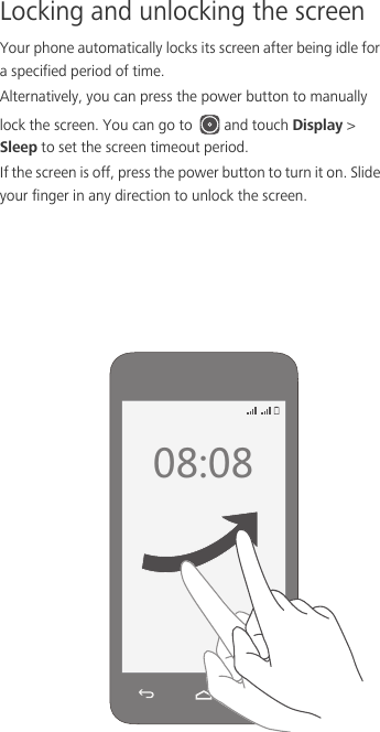 Locking and unlocking the screenYour phone automatically locks its screen after being idle for a specified period of time. Alternatively, you can press the power button to manually lock the screen. You can go to  and touch Display &gt; Sleep to set the screen timeout period. If the screen is off, press the power button to turn it on. Slide your finger in any direction to unlock the screen.  