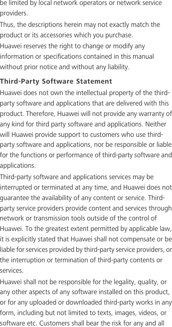 be limited by local network operators or network service providers.Thus, the descriptions herein may not exactly match the product or its accessories which you purchase.Huawei reserves the right to change or modify any information or specifications contained in this manual without prior notice and without any liability.Third-Party Software StatementHuawei does not own the intellectual property of the third-party software and applications that are delivered with this product. Therefore, Huawei will not provide any warranty of any kind for third party software and applications. Neither will Huawei provide support to customers who use third-party software and applications, nor be responsible or liable for the functions or performance of third-party software and applications.Third-party software and applications services may be interrupted or terminated at any time, and Huawei does not guarantee the availability of any content or service. Third-party service providers provide content and services through network or transmission tools outside of the control of Huawei. To the greatest extent permitted by applicable law, it is explicitly stated that Huawei shall not compensate or be liable for services provided by third-party service providers, or the interruption or termination of third-party contents or services.Huawei shall not be responsible for the legality, quality, or any other aspects of any software installed on this product, or for any uploaded or downloaded third-party works in any form, including but not limited to texts, images, videos, or software etc. Customers shall bear the risk for any and all 