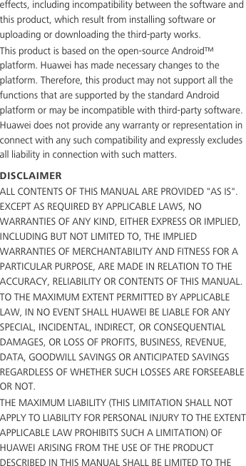 effects, including incompatibility between the software and this product, which result from installing software or uploading or downloading the third-party works.This product is based on the open-source Android™ platform. Huawei has made necessary changes to the platform. Therefore, this product may not support all the functions that are supported by the standard Android platform or may be incompatible with third-party software. Huawei does not provide any warranty or representation in connect with any such compatibility and expressly excludes all liability in connection with such matters.DISCLAIMERALL CONTENTS OF THIS MANUAL ARE PROVIDED &quot;AS IS&quot;. EXCEPT AS REQUIRED BY APPLICABLE LAWS, NO WARRANTIES OF ANY KIND, EITHER EXPRESS OR IMPLIED, INCLUDING BUT NOT LIMITED TO, THE IMPLIED WARRANTIES OF MERCHANTABILITY AND FITNESS FOR A PARTICULAR PURPOSE, ARE MADE IN RELATION TO THE ACCURACY, RELIABILITY OR CONTENTS OF THIS MANUAL.TO THE MAXIMUM EXTENT PERMITTED BY APPLICABLE LAW, IN NO EVENT SHALL HUAWEI BE LIABLE FOR ANY SPECIAL, INCIDENTAL, INDIRECT, OR CONSEQUENTIAL DAMAGES, OR LOSS OF PROFITS, BUSINESS, REVENUE, DATA, GOODWILL SAVINGS OR ANTICIPATED SAVINGS REGARDLESS OF WHETHER SUCH LOSSES ARE FORSEEABLE OR NOT.THE MAXIMUM LIABILITY (THIS LIMITATION SHALL NOT APPLY TO LIABILITY FOR PERSONAL INJURY TO THE EXTENT APPLICABLE LAW PROHIBITS SUCH A LIMITATION) OF HUAWEI ARISING FROM THE USE OF THE PRODUCT DESCRIBED IN THIS MANUAL SHALL BE LIMITED TO THE 