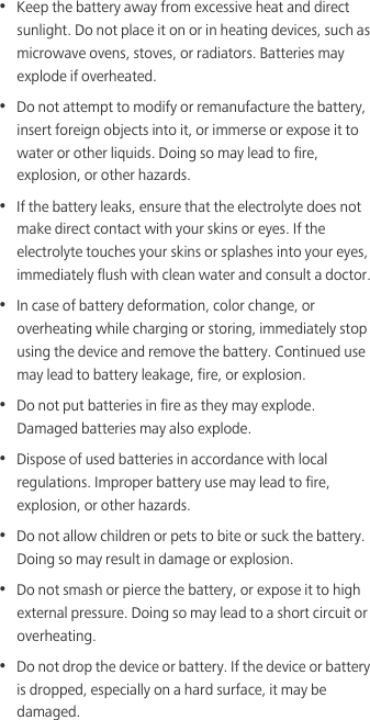 •  Keep the battery away from excessive heat and direct sunlight. Do not place it on or in heating devices, such as microwave ovens, stoves, or radiators. Batteries may explode if overheated.•  Do not attempt to modify or remanufacture the battery, insert foreign objects into it, or immerse or expose it to water or other liquids. Doing so may lead to fire, explosion, or other hazards.•  If the battery leaks, ensure that the electrolyte does not make direct contact with your skins or eyes. If the electrolyte touches your skins or splashes into your eyes, immediately flush with clean water and consult a doctor.•  In case of battery deformation, color change, or overheating while charging or storing, immediately stop using the device and remove the battery. Continued use may lead to battery leakage, fire, or explosion.•  Do not put batteries in fire as they may explode. Damaged batteries may also explode.•  Dispose of used batteries in accordance with local regulations. Improper battery use may lead to fire, explosion, or other hazards.•  Do not allow children or pets to bite or suck the battery. Doing so may result in damage or explosion.•  Do not smash or pierce the battery, or expose it to high external pressure. Doing so may lead to a short circuit or overheating. •  Do not drop the device or battery. If the device or battery is dropped, especially on a hard surface, it may be damaged. 