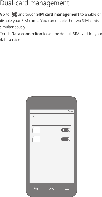 Dual-card managementGo to  and touch SIM card management to enable or disable your SIM cards. You can enable the two SIM cards simultaneously. Touch Data connection to set the default SIM card for your data service. 