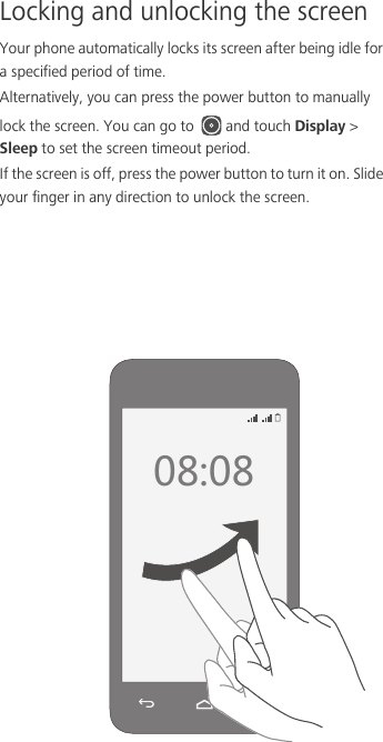 Locking and unlocking the screenYour phone automatically locks its screen after being idle for a specified period of time. Alternatively, you can press the power button to manually lock the screen. You can go to  and touch Display &gt; Sleep to set the screen timeout period. If the screen is off, press the power button to turn it on. Slide your finger in any direction to unlock the screen.  
