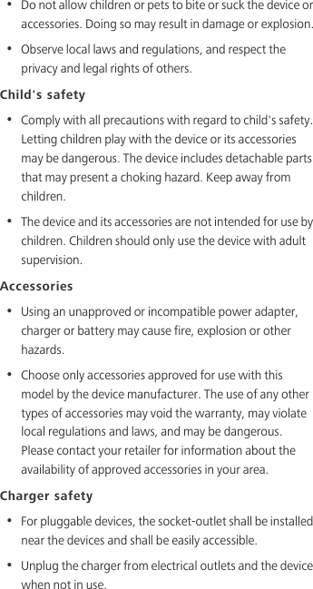 •  Do not allow children or pets to bite or suck the device or accessories. Doing so may result in damage or explosion.•  Observe local laws and regulations, and respect the privacy and legal rights of others. Child&apos;s safety•  Comply with all precautions with regard to child&apos;s safety. Letting children play with the device or its accessories may be dangerous. The device includes detachable parts that may present a choking hazard. Keep away from children.•  The device and its accessories are not intended for use by children. Children should only use the device with adult supervision. Accessories•  Using an unapproved or incompatible power adapter, charger or battery may cause fire, explosion or other hazards. •  Choose only accessories approved for use with this model by the device manufacturer. The use of any other types of accessories may void the warranty, may violate local regulations and laws, and may be dangerous. Please contact your retailer for information about the availability of approved accessories in your area.Charger safety•  For pluggable devices, the socket-outlet shall be installed near the devices and shall be easily accessible.•  Unplug the charger from electrical outlets and the device when not in use.