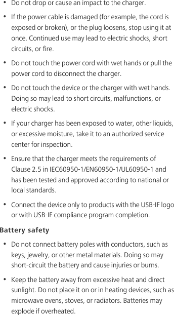 •  Do not drop or cause an impact to the charger.•  If the power cable is damaged (for example, the cord is exposed or broken), or the plug loosens, stop using it at once. Continued use may lead to electric shocks, short circuits, or fire.•  Do not touch the power cord with wet hands or pull the power cord to disconnect the charger.•  Do not touch the device or the charger with wet hands. Doing so may lead to short circuits, malfunctions, or electric shocks.•  If your charger has been exposed to water, other liquids, or excessive moisture, take it to an authorized service center for inspection.•  Ensure that the charger meets the requirements of Clause 2.5 in IEC60950-1/EN60950-1/UL60950-1 and has been tested and approved according to national or local standards.•  Connect the device only to products with the USB-IF logo or with USB-IF compliance program completion.Battery safety•  Do not connect battery poles with conductors, such as keys, jewelry, or other metal materials. Doing so may short-circuit the battery and cause injuries or burns.•  Keep the battery away from excessive heat and direct sunlight. Do not place it on or in heating devices, such as microwave ovens, stoves, or radiators. Batteries may explode if overheated.