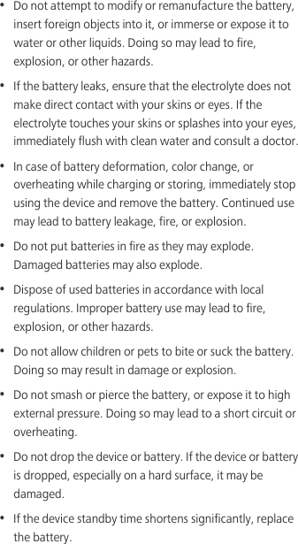•  Do not attempt to modify or remanufacture the battery, insert foreign objects into it, or immerse or expose it to water or other liquids. Doing so may lead to fire, explosion, or other hazards.•  If the battery leaks, ensure that the electrolyte does not make direct contact with your skins or eyes. If the electrolyte touches your skins or splashes into your eyes, immediately flush with clean water and consult a doctor.•  In case of battery deformation, color change, or overheating while charging or storing, immediately stop using the device and remove the battery. Continued use may lead to battery leakage, fire, or explosion.•  Do not put batteries in fire as they may explode. Damaged batteries may also explode.•  Dispose of used batteries in accordance with local regulations. Improper battery use may lead to fire, explosion, or other hazards.•  Do not allow children or pets to bite or suck the battery. Doing so may result in damage or explosion.•  Do not smash or pierce the battery, or expose it to high external pressure. Doing so may lead to a short circuit or overheating. •  Do not drop the device or battery. If the device or battery is dropped, especially on a hard surface, it may be damaged. •  If the device standby time shortens significantly, replace the battery.