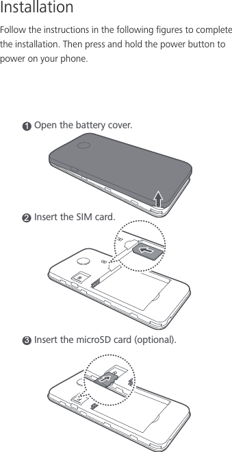 InstallationFollow the instructions in the following figures to complete the installation. Then press and hold the power button to power on your phone.1Open the battery cover.2Insert the SIM card.Insert the microSD card (optional).3