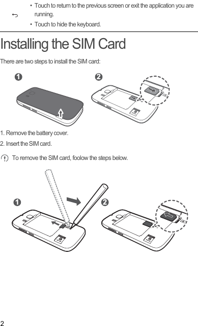 2Installing the SIM CardThere are two steps to install the SIM card:1. Remove the battery cover.2. Insert the SIM card. To remove the SIM card, foolow the steps below.• Touch to return to the previous screen or exit the application you are running.• Touch to hide the keyboard.1 21 2