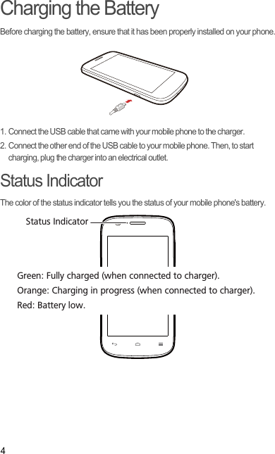 4Charging the BatteryBefore charging the battery, ensure that it has been properly installed on your phone.1. Connect the USB cable that came with your mobile phone to the charger.2. Connect the other end of the USB cable to your mobile phone. Then, to start charging, plug the charger into an electrical outlet.Status IndicatorThe color of the status indicator tells you the status of your mobile phone&apos;s battery.Status IndicatorGreen: Fully charged (when connected to charger).Orange: Charging in progress (when connected to charger).Red: Battery low.