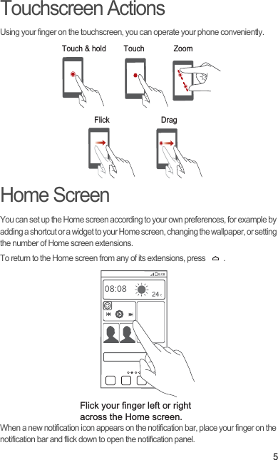5Touchscreen ActionsUsing your finger on the touchscreen, you can operate your phone conveniently.Home ScreenYou can set up the Home screen according to your own preferences, for example by adding a shortcut or a widget to your Home screen, changing the wallpaper, or setting the number of Home screen extensions.To return to the Home screen from any of its extensions, press  .When a new notification icon appears on the notification bar, place your finger on the notification bar and flick down to open the notification panel.Touch &amp; hold TouchFlick DragZoomFlick your finger left or right across the Home screen.