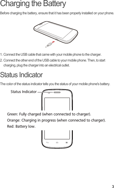 3Charging the BatteryBefore charging the battery, ensure that it has been properly installed on your phone.1. Connect the USB cable that came with your mobile phone to the charger.2. Connect the other end of the USB cable to your mobile phone. Then, to start charging, plug the charger into an electrical outlet.Status IndicatorThe color of the status indicator tells you the status of your mobile phone&apos;s battery.Status IndicatorGreen: Fully charged (when connected to charger).Orange: Charging in progress (when connected to charger).Red: Battery low.