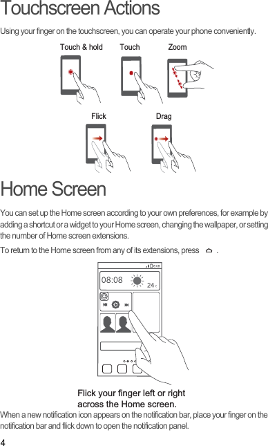 4Touchscreen ActionsUsing your finger on the touchscreen, you can operate your phone conveniently.Home ScreenYou can set up the Home screen according to your own preferences, for example by adding a shortcut or a widget to your Home screen, changing the wallpaper, or setting the number of Home screen extensions.To return to the Home screen from any of its extensions, press  .When a new notification icon appears on the notification bar, place your finger on the notification bar and flick down to open the notification panel.Touch &amp; hold TouchFlick DragZoomFlick your finger left or right across the Home screen.