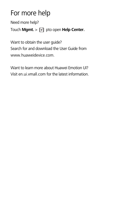 For more helpNeed more help?Touch Mgmt. &gt;   pto open Help Center. Want to obtain the user guide?Search for and download the User Guide from www.huaweidevice.com. Want to learn more about Huawei Emotion UI?Visit en.ui.vmall.com for the latest information.??