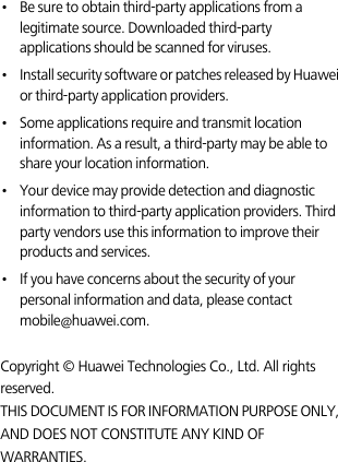 •   Be sure to obtain third-party applications from a legitimate source. Downloaded third-party applications should be scanned for viruses.•   Install security software or patches released by Huawei or third-party application providers.•   Some applications require and transmit location information. As a result, a third-party may be able to share your location information.•   Your device may provide detection and diagnostic information to third-party application providers. Third party vendors use this information to improve their products and services.•   If you have concerns about the security of your personal information and data, please contact mobile@huawei.com. Copyright © Huawei Technologies Co., Ltd. All rights reserved.THIS DOCUMENT IS FOR INFORMATION PURPOSE ONLY, AND DOES NOT CONSTITUTE ANY KIND OF WARRANTIES.