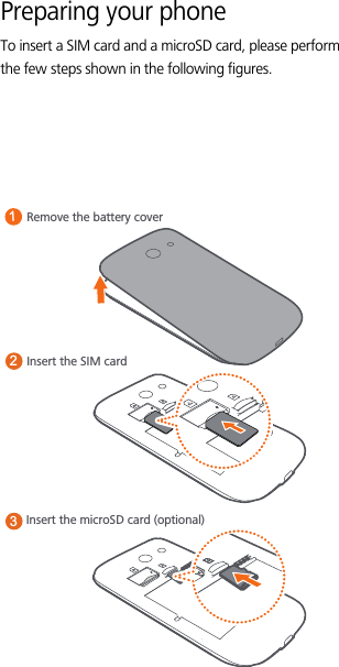 Preparing your phoneTo insert a SIM card and a microSD card, please perform the few steps shown in the following figures.Remove the battery coverInsert the microSD card (optional)13Insert the SIM card2