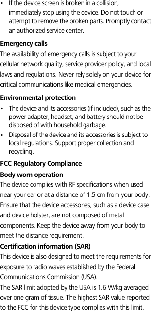 •   If the device screen is broken in a collision, immediately stop using the device. Do not touch or attempt to remove the broken parts. Promptly contact an authorized service center. Emergency callsThe availability of emergency calls is subject to your cellular network quality, service provider policy, and local laws and regulations. Never rely solely on your device for critical communications like medical emergencies.Environmental protection•   The device and its accessories (if included), such as the power adapter, headset, and battery should not be disposed of with household garbage.•   Disposal of the device and its accessories is subject to local regulations. Support proper collection and recycling.FCC Regulatory ComplianceBody worn operationThe device complies with RF specifications when used near your ear or at a distance of 1.5 cm from your body. Ensure that the device accessories, such as a device case and device holster, are not composed of metal components. Keep the device away from your body to meet the distance requirement.Certification information (SAR)This device is also designed to meet the requirements for exposure to radio waves established by the Federal Communications Commission (USA).The SAR limit adopted by the USA is 1.6 W/kg averaged over one gram of tissue. The highest SAR value reported to the FCC for this device type complies with this limit.