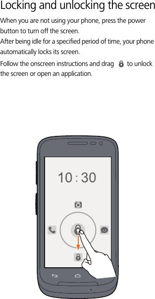 Locking and unlocking the screenWhen you are not using your phone, press the power button to turn off the screen. After being idle for a specified period of time, your phone automatically locks its screen.Follow the onscreen instructions and drag  to unlock the screen or open an application. 