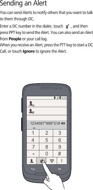 Sending an AlertYou can send Alerts to notify others that you want to talk to them through DC. Enter a DC number in the dialer, touch  , and then press PPT key to send the Alert. You can also send an Alert from People or your call log.When you receive an Alert, press the PTT key to start a DC Call, or touch Ignore to ignore the Alert.1234567*888*218