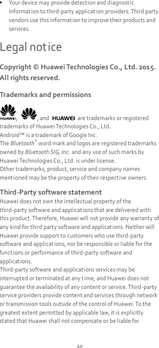 10  Your device may provide detection and diagnost ic information to third-party application providers. Third party vendors use this informat ion to improve their products and services. Legal notice Copyright © Huawei Technologies Co., Ltd. 2015. All rights reserved. Trademarks and permissions ,  , and    are trademarks or registered trademarks of Huawei Technologies Co., Ltd. Android™ is a trademark of Google Inc. The Bluetooth® word mark and logos are registered trademarks owned by Bluetooth SIG, Inc. and any use of such marks by Huawei Technologies Co., Ltd. is under license. Other trademarks, product, service and company names ment ioned may be the property of their respect ive owners. Third-Party software statement Huawei does not own the intellectual property of the third-party software and applications that are delivered with this product. Therefore, Huawei will not provide any warranty of any kind for third party software and applications. Neither will Huawei provide support to customers who use third-party software and applicat ions, nor be responsible or liable for the funct ions or performance of third-party software and applicat ions. Third-party software and applications services may be interrupted or terminated at any time, and Huawei does not guarantee the availability of any content or service. Third-party service providers provide content and services through network or transmission tools outside of the control of Huawei. To the greatest extent permitted by applicable law, it is explicitly stated that Huawei shall not compensate or be liable for 