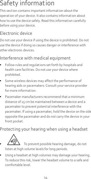 14 Safety information This section contains important information about the operation of your device. It also contains information about how to use the device safely. Read this information carefully before using your device. Electronic device Do not use your device if using the device is prohibited. Do not use the device if doing so causes danger or interference with other electronic devices. Interference with medical equipment  Follow rules and regulations set forth by hospitals and health care facilities. Do not use your device where prohibited.  Some wireless devices may affect the performance of hearing aids or pacemakers. Consult your service provider for more informat ion.  Pacemaker manufacturers recommend that a minimum distance of 15 cm be maintained between a device and a pacemaker to prevent potent ial interference with the pacemaker. If using a pacemaker, hold the device on the side opposite the pacemaker and do not carry the device in your front pocket. Protecting your hearing when using a headset    To prevent possible hearing damage, do not listen at high volume levels for long periods.    Using a headset at high volumes may damage your hearing. To reduce this risk, lower the headset volume to a safe and comfortable level. 