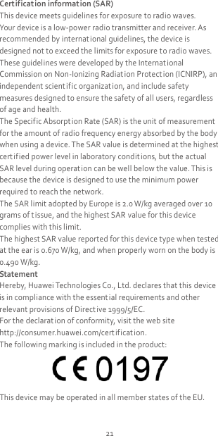21 Certification information (SAR) This device meets guidelines for exposure to radio waves. Your device is a low-power radio transmitter and receiver. As recommended by international guidelines, the device is designed not to exceed the limits for exposure to radio waves. These guidelines were developed by the Internat ional Commission on Non-Ionizing Radiation Protect ion (ICNIRP), an independent scient ific organization, and include safety measures designed to ensure the safety of all users, regardless of age and health. The Specific Absorption Rate (SAR) is the unit of measurement for the amount of radio frequency energy absorbed by the body when using a device. The SAR value is determined at the highest certified power level in laboratory condit ions, but the actual SAR level during operation can be well below the value. This is because the device is designed to use the minimum power required to reach the network. The SAR limit adopted by Europe is 2.0 W/kg averaged over 10 grams of t issue, and the highest SAR value for this device complies with this limit.   The highest SAR value reported for this device type when tested at the ear is 0.670 W/kg, and when properly worn on the body is 0.490 W/kg. Statement Hereby, Huawei Technologies Co., Ltd. declares that this device is in compliance with the essential requirements and other relevant provisions of Directive 1999/5/EC. For the declarat ion of conformity, visit the web site http://consumer.huawei.com/cert ificat ion. The following marking is included in the product:  This device may be operated in all member states of the EU. 
