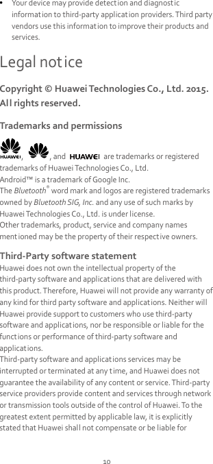 10  Your device may provide detection and diagnostic informat ion to third-party applicat ion providers. Third party vendors use this informat ion to improve their products and services. Legal notice Copyright © Huawei Technologies Co., Ltd. 2015. All rights reserved. Trademarks and permissions ,  , and   are trademarks or registered trademarks of Huawei Technologies Co., Ltd. Android™ is a trademark of Google Inc. The Bluetooth® word mark and logos are registered trademarks owned by Bluetooth SIG, Inc. and any use of such marks by Huawei Technologies Co., Ltd. is under license. Other trademarks, product, service and company names mentioned may be the property of their respect ive owners. Third-Party software statement Huawei does not own the intellectual property of the third-party software and applications that are delivered with this product. Therefore, Huawei will not provide any warranty of any kind for third party software and applications. Neither will Huawei provide support to customers who use third-party software and applications, nor be responsible or liable for the functions or performance of third-party software and applicat ions. Third-party software and applications services may be interrupted or terminated at any time, and Huawei does not guarantee the availability of any content or service. Third-party service providers provide content and services through network or transmission tools outside of the control of Huawei. To the greatest extent permitted by applicable law, it is explicitly stated that Huawei shall not compensate or be liable for 