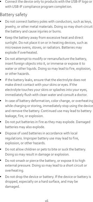 16  Connect the device only to products with the USB-IF logo or with USB-IF compliance program complet ion. Battery safety  Do not connect battery poles with conductors, such as keys, jewelry, or other metal materials. Doing so may short-circuit the battery and cause injuries or burns.  Keep the battery away from excessive heat and direct sunlight. Do not place it on or in heating devices, such as microwave ovens, stoves, or radiators. Batteries may explode if overheated.  Do not attempt to modify or remanufacture the battery, insert foreign objects into it, or immerse or expose it to water or other liquids. Doing so may lead to fire, explosion, or other hazards.  If the battery leaks, ensure that the electrolyte does not make direct contact with your skins or eyes. If the electrolyte touches your skins or splashes into your eyes, immediately flush with clean water and consult a doctor.  In case of battery deformat ion, color change, or overheat ing while charging or storing, immediately stop using the device and remove the battery. Continued use may lead to battery leakage, fire, or explosion.  Do not put batteries in f ire as they may explode. Damaged batteries may also explode.  Dispose of used batteries in accordance with local regulations. Improper battery use may lead to fire, explosion, or other hazards.  Do not allow children or pets to bite or suck the battery. Doing so may result in damage or explosion.  Do not smash or pierce the battery, or expose it to high external pressure. Doing so may lead to a short circuit or overheating.  Do not drop the device or battery. If the device or battery is dropped, especially on a hard surface, and may be damaged. 