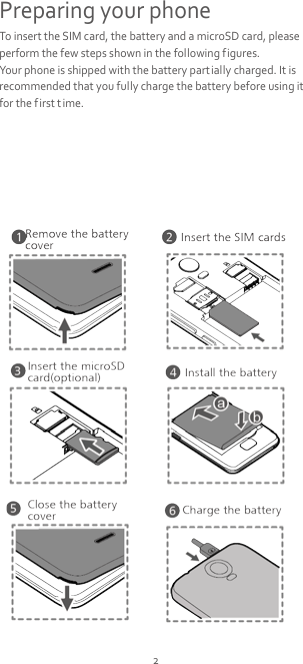 2 Preparing your phone To insert the SIM card, the battery and a microSD card, please perform the few steps shown in the following figures. Your phone is shipped with the battery partially charged. It is recommended that you fully charge the battery before using it for the first t ime.        