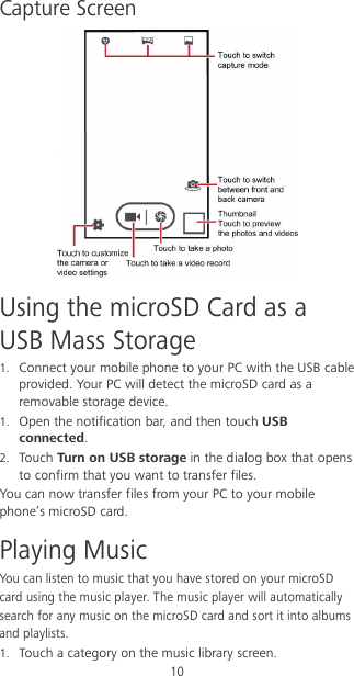 10 Capture Screen  Using the microSD Card as a USB Mass Storage 1. Connect your mobile phone to your PC with the USB cable provided. Your PC will detect the microSD card as a removable storage device. 1. Open the notification bar, and then touch USB connected. 2. Touch Turn on USB storage in the dialog box that opens to confirm that you want to transfer files. You can now transfer files from your PC to your mobile phone’s microSD card. Playing Music You can listen to music that you have stored on your microSD card using the music player. The music player will automatically search for any music on the microSD card and sort it into albums and playlists. 1. Touch a category on the music library screen. 