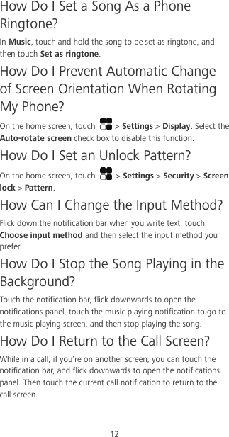 12 How Do I Set a Song As a Phone Ringtone? In Music, touch and hold the song to be set as ringtone, and then touch Set as ringtone. How Do I Prevent Automatic Change of Screen Orientation When Rotating My Phone? On the home screen, touch   &gt; Settings &gt; Display. Select the Auto-rotate screen check box to disable this function. How Do I Set an Unlock Pattern? On the home screen, touch   &gt; Settings &gt; Security &gt; Screen lock &gt; Pattern. How Can I Change the Input Method? Flick down the notification bar when you write text, touch Choose input method and then select the input method you prefer. How Do I Stop the Song Playing in the Background? Touch the notification bar, flick downwards to open the notifications panel, touch the music playing notification to go to the music playing screen, and then stop playing the song. How Do I Return to the Call Screen? While in a call, if you’re on another screen, you can touch the notification bar, and flick downwards to open the notifications panel. Then touch the current call notification to return to the call screen. 