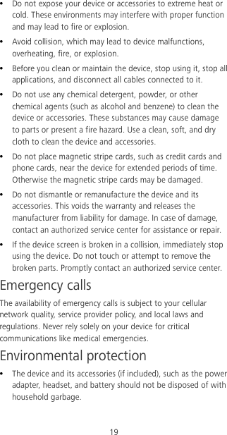 19  Do not expose your device or accessories to extreme heat or cold. These environments may interfere with proper function and may lead to fire or explosion.    Avoid collision, which may lead to device malfunctions, overheating, fire, or explosion.    Before you clean or maintain the device, stop using it, stop all applications, and disconnect all cables connected to it.  Do not use any chemical detergent, powder, or other chemical agents (such as alcohol and benzene) to clean the device or accessories. These substances may cause damage to parts or present a fire hazard. Use a clean, soft, and dry cloth to clean the device and accessories.  Do not place magnetic stripe cards, such as credit cards and phone cards, near the device for extended periods of time. Otherwise the magnetic stripe cards may be damaged.  Do not dismantle or remanufacture the device and its accessories. This voids the warranty and releases the manufacturer from liability for damage. In case of damage, contact an authorized service center for assistance or repair.  If the device screen is broken in a collision, immediately stop using the device. Do not touch or attempt to remove the broken parts. Promptly contact an authorized service center.   Emergency calls The availability of emergency calls is subject to your cellular network quality, service provider policy, and local laws and regulations. Never rely solely on your device for critical communications like medical emergencies. Environmental protection  The device and its accessories (if included), such as the power adapter, headset, and battery should not be disposed of with household garbage. 