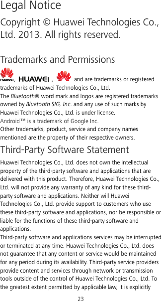 23 Legal Notice Copyright © Huawei Technologies Co., Ltd. 2013. All rights reserved.  Trademarks and Permissions ,    ,     and are trademarks or registered trademarks of Huawei Technologies Co., Ltd. The Bluetooth® word mark and logos are registered trademarks owned by Bluetooth SIG, Inc. and any use of such marks by Huawei Technologies Co., Ltd. is under license. Android™ is a trademark of Google Inc. Other trademarks, product, service and company names mentioned are the property of their respective owners. Third-Party Software Statement Huawei Technologies Co., Ltd. does not own the intellectual property of the third-party software and applications that are delivered with this product. Therefore, Huawei Technologies Co., Ltd. will not provide any warranty of any kind for these third-party software and applications. Neither will Huawei Technologies Co., Ltd. provide support to customers who use these third-party software and applications, nor be responsible or liable for the functions of these third-party software and applications. Third-party software and applications services may be interrupted or terminated at any time. Huawei Technologies Co., Ltd. does not guarantee that any content or service would be maintained for any period during its availability. Third-party service providers provide content and services through network or transmission tools outside of the control of Huawei Technologies Co., Ltd. To the greatest extent permitted by applicable law, it is explicitly 