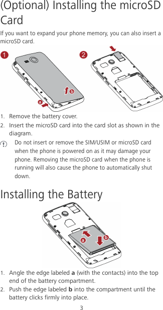 3 (Optional) Installing the microSD Card If you want to expand your phone memory, you can also insert a microSD card.  1. Remove the battery cover. 2. Insert the microSD card into the card slot as shown in the diagram.  Do not insert or remove the SIM/USIM or microSD card when the phone is powered on as it may damage your phone. Removing the microSD card when the phone is running will also cause the phone to automatically shut down. Installing the Battery  1. Angle the edge labeled a (with the contacts) into the top end of the battery compartment. 2. Push the edge labeled b into the compartment until the battery clicks firmly into place. 