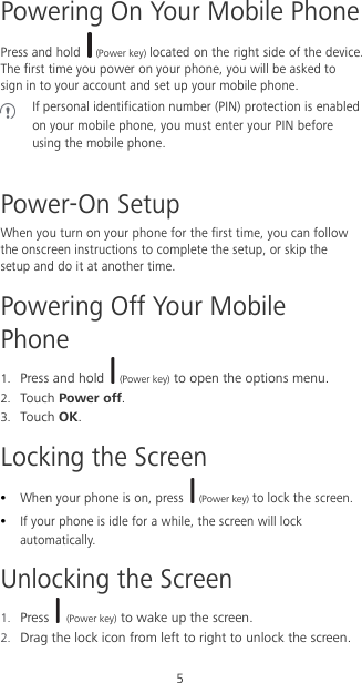 5 Powering On Your Mobile Phone Press and hold  (Power key) located on the right side of the device. The first time you power on your phone, you will be asked to sign in to your account and set up your mobile phone.  If personal identification number (PIN) protection is enabled on your mobile phone, you must enter your PIN before using the mobile phone.  Power-On Setup When you turn on your phone for the first time, you can follow the onscreen instructions to complete the setup, or skip the setup and do it at another time. Powering Off Your Mobile Phone 1. Press and hold   (Power key) to open the options menu. 2. Touch Power off. 3. Touch OK. Locking the Screen  When your phone is on, press  (Power key) to lock the screen.    If your phone is idle for a while, the screen will lock automatically. Unlocking the Screen 1. Press   (Power key) to wake up the screen. 2. Drag the lock icon from left to right to unlock the screen. 