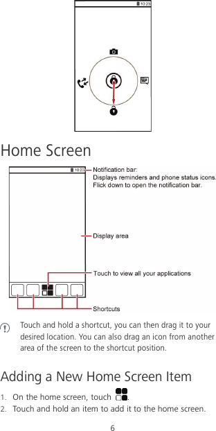 6  Home Screen   Touch and hold a shortcut, you can then drag it to your desired location. You can also drag an icon from another area of the screen to the shortcut position.  Adding a New Home Screen Item 1. On the home screen, touch  . 2. Touch and hold an item to add it to the home screen. 