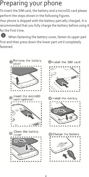 2 Preparing your phone To insert the SIM card, the battery and a microSD card please perform the steps shown in the following figures. Your phone is shipped with the battery part ially charged. It is recommended that you fully charge the battery before using it for the first t ime.   When fastening the battery cover, fasten its upper part first and then press down the lower part unt il completely fastened.   