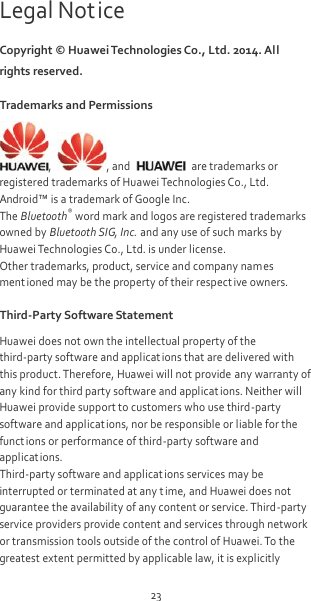 23 Legal Notice Copyright ©  Huawei Technologies Co., Ltd. 2014. All rights reserved. Trademarks and Permissions ,  , and    are trademarks or registered trademarks of Huawei Technologies Co., Ltd. Android™ is a trademark of Google Inc. The Bluetooth® word mark and logos are registered trademarks owned by Bluetooth SIG, Inc. and any use of such marks by Huawei Technologies Co., Ltd. is under license. Other trademarks, product, service and company names ment ioned may be the property of their respect ive owners. Third-Party Software Statement Huawei does not own the intellectual property of the third-party software and applications that are delivered with this product. Therefore, Huawei will not provide any warranty of any kind for third party software and applications. Neither will Huawei provide support to customers who use third-party software and applications, nor be responsible or liable for the funct ions or performance of third-party software and applicat ions. Third-party software and applicat ions services may be interrupted or terminated at any t ime, and Huawei does not guarantee the availability of any content or service. Third-party service providers provide content and services through network or transmission tools outside of the control of Huawei. To the greatest extent permitted by applicable law, it is explicitly 