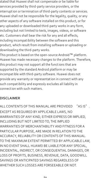 24 stated that Huawei shall not compensate or be liable for services provided by third-party service providers, or the interrupt ion or termination of third-party contents or services. Huawei shall not be responsible for the legality, quality, or any other aspects of any software installed on this product, or for any uploaded or downloaded third-party works in any form, including but not limited to texts, images, videos, or software etc. Customers shall bear the risk for any and all effects, including incompat ibility between the software and this product, which result from installing software or uploading or downloading the third-party works. This product is based on the open-source Android™ platform. Huawei has made necessary changes to the platform. Therefore, this product may not support all the funct ions that are supported by the standard Android platform or may be incompat ible with third-party software. Huawei does not provide any warranty or representat ion in connect with any such compatibility and expressly excludes all liability in connect ion with such matters. DISCLAIMER ALL CONTENTS OF THIS MANUAL ARE PROVIDED “AS IS”. EXCEPT AS REQUIRED BY APPLICABLE LAWS, NO WARRANTIES OF ANY KIND, EITHER EXPRESS OR IMPLIED, INCLUDING BUT NOT LIMITED TO, THE IMPLIED WARRANTIES OF MERCHANTABILITY AND FITNESS FOR A PARTICULAR PURPOSE, ARE MADE IN RELATION TO THE ACCURACY, RELIABILITY OR CONTENTS OF THIS MANUAL. TO THE MAXIMUM EXTENT PERMITTED BY APPLICABLE LAW, IN NO EVENT SHALL HUAWEI BE LIABLE FOR ANY SPECIAL, INCIDENTAL, INDIRECT, OR CONSEQUENTIAL DAMAGES, OR LOSS OF PROFITS, BUSINESS, REVENUE, DATA, GOODWILL SAVINGS OR ANTICIPATED SAVINGS REGARDLESS OF WHETHER SUCH LOSSES ARE FORSEEABLE OR NOT. 