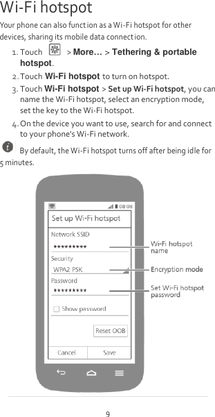 9 Wi-Fi hotspot Your phone can also funct ion as a Wi-Fi hotspot for other devices, sharing its mobile data connect ion. 1. Touch    &gt; More… &gt; Tethering &amp; portable hotspot. 2. Touch Wi-Fi hotspot to turn on hotspot. 3. Touch Wi-Fi hotspot &gt; Set up Wi-Fi hotspot, you can name the Wi-Fi hotspot, select an encryption mode, set the key to the Wi-Fi hotspot. 4. On the device you want to use, search for and connect to your phone&apos;s Wi-Fi network.   By default, the Wi-Fi hotspot turns off after being idle for 5 minutes.  