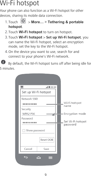 9 Wi-Fi hotspot Your phone can also function as a Wi-Fi hotspot for other devices, sharing its mobile data connection. 1. Touch   &gt; More… &gt; Tethering &amp; portable hotspot. 2. Touch Wi-Fi hotspot to turn on hotspot. 3. Touch Wi-Fi hotspot &gt; Set up Wi-Fi hotspot, you can name the Wi-Fi hotspot, select an encryption mode, set the key to the Wi-Fi hotspot. 4. On the device you want to use, search for and connect to your phone&apos;s Wi-Fi network.  By default, the Wi-Fi hotspot turns off after being idle for 5 minutes.  