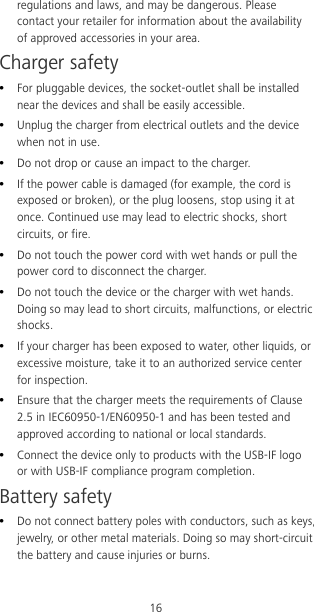 16 regulations and laws, and may be dangerous. Please contact your retailer for information about the availability of approved accessories in your area. Charger safety  For pluggable devices, the socket-outlet shall be installed near the devices and shall be easily accessible.  Unplug the charger from electrical outlets and the device when not in use.  Do not drop or cause an impact to the charger.  If the power cable is damaged (for example, the cord is exposed or broken), or the plug loosens, stop using it at once. Continued use may lead to electric shocks, short circuits, or fire.  Do not touch the power cord with wet hands or pull the power cord to disconnect the charger.  Do not touch the device or the charger with wet hands. Doing so may lead to short circuits, malfunctions, or electric shocks.  If your charger has been exposed to water, other liquids, or excessive moisture, take it to an authorized service center for inspection.  Ensure that the charger meets the requirements of Clause 2.5 in IEC60950-1/EN60950-1 and has been tested and approved according to national or local standards.  Connect the device only to products with the USB-IF logo or with USB-IF compliance program completion. Battery safety  Do not connect battery poles with conductors, such as keys, jewelry, or other metal materials. Doing so may short-circuit the battery and cause injuries or burns. 