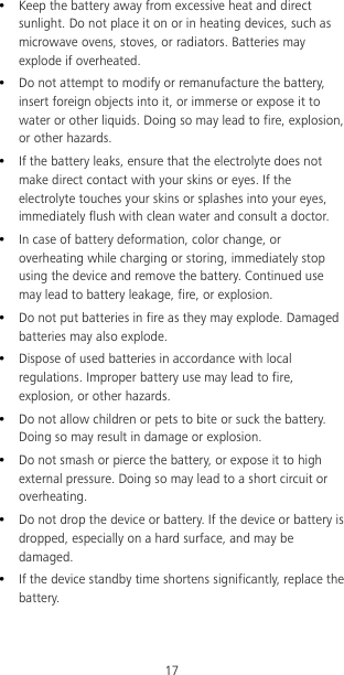 17  Keep the battery away from excessive heat and direct sunlight. Do not place it on or in heating devices, such as microwave ovens, stoves, or radiators. Batteries may explode if overheated.  Do not attempt to modify or remanufacture the battery, insert foreign objects into it, or immerse or expose it to water or other liquids. Doing so may lead to fire, explosion, or other hazards.  If the battery leaks, ensure that the electrolyte does not make direct contact with your skins or eyes. If the electrolyte touches your skins or splashes into your eyes, immediately flush with clean water and consult a doctor.  In case of battery deformation, color change, or overheating while charging or storing, immediately stop using the device and remove the battery. Continued use may lead to battery leakage, fire, or explosion.  Do not put batteries in fire as they may explode. Damaged batteries may also explode.  Dispose of used batteries in accordance with local regulations. Improper battery use may lead to fire, explosion, or other hazards.  Do not allow children or pets to bite or suck the battery. Doing so may result in damage or explosion.  Do not smash or pierce the battery, or expose it to high external pressure. Doing so may lead to a short circuit or overheating.    Do not drop the device or battery. If the device or battery is dropped, especially on a hard surface, and may be damaged.    If the device standby time shortens significantly, replace the battery. 