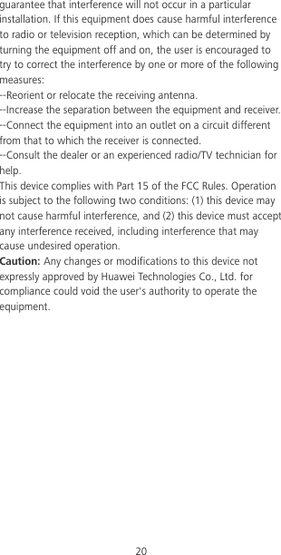 20 guarantee that interference will not occur in a particular installation. If this equipment does cause harmful interference to radio or television reception, which can be determined by turning the equipment off and on, the user is encouraged to try to correct the interference by one or more of the following measures: --Reorient or relocate the receiving antenna. --Increase the separation between the equipment and receiver. --Connect the equipment into an outlet on a circuit different from that to which the receiver is connected. --Consult the dealer or an experienced radio/TV technician for help. This device complies with Part 15 of the FCC Rules. Operation is subject to the following two conditions: (1) this device may not cause harmful interference, and (2) this device must accept any interference received, including interference that may cause undesired operation. Caution: Any changes or modifications to this device not expressly approved by Huawei Technologies Co., Ltd. for compliance could void the user&apos;s authority to operate the equipment. 