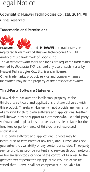 21 Legal Notice Copyright © Huawei Technologies Co., Ltd. 2014. All rights reserved. Trademarks and Permissions ,  , and   are trademarks or registered trademarks of Huawei Technologies Co., Ltd. Android™ is a trademark of Google Inc. The Bluetooth® word mark and logos are registered trademarks owned by Bluetooth SIG, Inc. and any use of such marks by Huawei Technologies Co., Ltd. is under license. Other trademarks, product, service and company names mentioned may be the property of their respective owners. Third-Party Software Statement Huawei does not own the intellectual property of the third-party software and applications that are delivered with this product. Therefore, Huawei will not provide any warranty of any kind for third party software and applications. Neither will Huawei provide support to customers who use third-party software and applications, nor be responsible or liable for the functions or performance of third-party software and applications. Third-party software and applications services may be interrupted or terminated at any time, and Huawei does not guarantee the availability of any content or service. Third-party service providers provide content and services through network or transmission tools outside of the control of Huawei. To the greatest extent permitted by applicable law, it is explicitly stated that Huawei shall not compensate or be liable for 