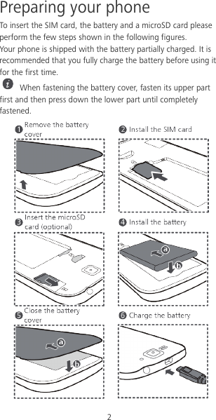 2 Preparing your phone To insert the SIM card, the battery and a microSD card please perform the few steps shown in the following figures. Your phone is shipped with the battery partially charged. It is recommended that you fully charge the battery before using it for the first time.  When fastening the battery cover, fasten its upper part first and then press down the lower part until completely fastened.  