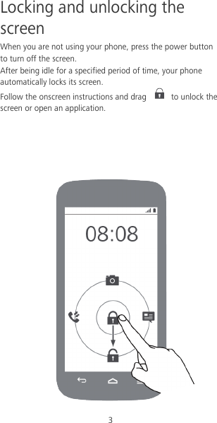 3 Locking and unlocking the screen When you are not using your phone, press the power button to turn off the screen.   After being idle for a specified period of time, your phone automatically locks its screen. Follow the onscreen instructions and drag   to unlock the screen or open an application.         