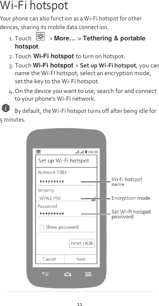 11 Wi-Fi hotspot Your phone can also funct ion as a Wi-Fi hotspot for other devices, sharing its mobile data connect ion. 1. Touch    &gt; More… &gt; Tethering &amp; portable hotspot. 2. Touch Wi-Fi hotspot to turn on hotspot. 3. Touch Wi-Fi hotspot &gt; Set up Wi-Fi hotspot, you can name the Wi-Fi hotspot, select an encryption mode, set the key to the Wi-Fi hotspot. 4. On the device you want to use, search for and connect to your phone&apos;s Wi-Fi network.   By default, the Wi-Fi hotspot turns off after being idle for 5 minutes.  