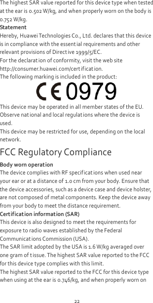 22 The highest SAR value reported for this device type when tested at the ear is 0.502 W/kg, and when properly worn on the body is 0.752 W/kg. Statement Hereby, Huawei Technologies Co., Ltd. declares that this device is in compliance with the essential requirements and other relevant provisions of Direct ive 1999/5/EC. For the declarat ion of conformity, visit the web site http://consumer.huawei.com/cert ification. The following marking is included in the product:  This device may be operated in all member states of the EU. Observe nat ional and local regulat ions where the device is used. This device may be restricted for use, depending on the local network. FCC Regulatory Compliance Body worn operat ion The device complies with RF specif icat ions when used near your ear or at a distance of 1.0 cm from your body. Ensure that the device accessories, such as a device case and device holster, are not composed of metal components. Keep the device away from your body to meet the distance requirement. Certification information (SAR) This device is also designed to meet the requirements for exposure to radio waves established by the Federal Communicat ions Commission (USA). The SAR limit adopted by the USA is 1.6 W/kg averaged over one gram of t issue. The highest SAR value reported to the FCC for this device type complies with this limit. The highest SAR value reported to the FCC for this device type when using at the ear is 0.746/kg, and when properly worn on 